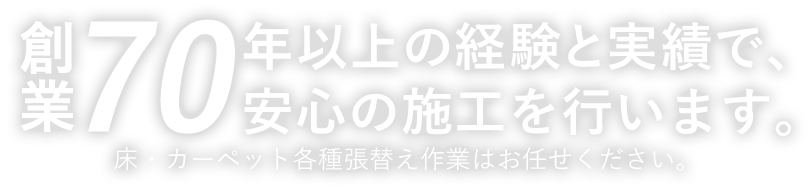 創業70年以上の経験と実績で、安心の施工を行います。床・カーペット各種張替え作業はお任せください。